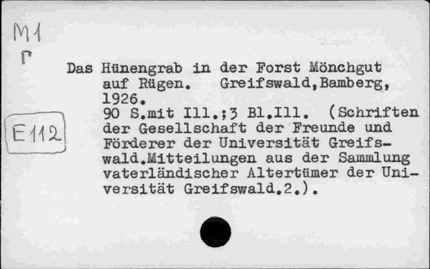 ﻿em
Das Hünengrab in der Forst Mönchgut auf Rügen. Greifswald,Bamberg, 1926.
90 S.mit Ill.;5 Bl.Ill. (Schriften der Gesellschaft der Freunde und Förderer der Universität Greifswald.Mitteilungen aus der Sammlung vaterländischer Altertümer der Universität Greifswald.2.).